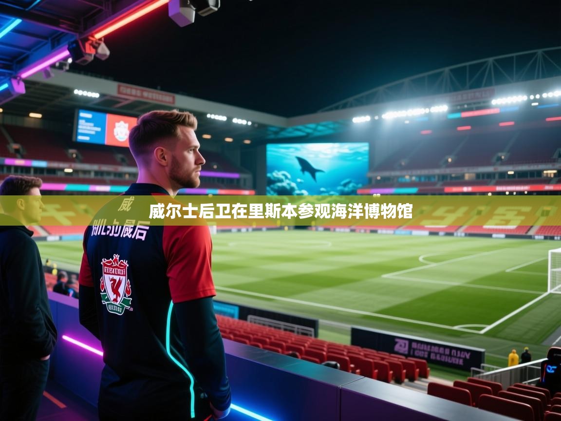 开云体育app官网入口网页版-威尔士后卫在里斯本参观海洋博物馆  第4张